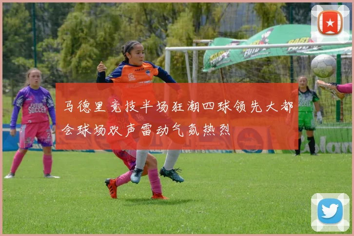 马德里竞技半场狂潮四球领先大都会球场欢声雷动气氛热烈