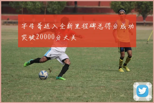 字母哥迈入全新里程碑总得分成功突破20000分大关