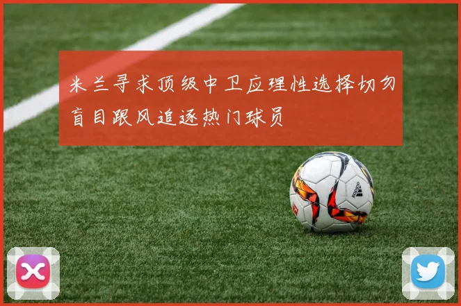 米兰寻求顶级中卫应理性选择切勿盲目跟风追逐热门球员