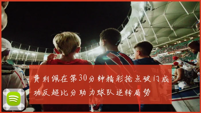 费利佩在第30分钟精彩抢点破门成功反超比分助力球队逆转局势